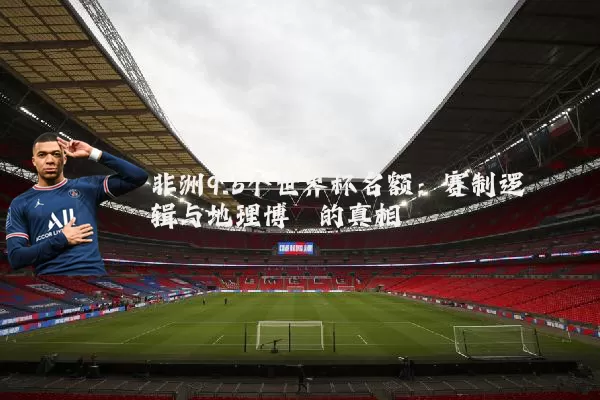 非洲9.5个世界杯名额:赛制逻辑与地理博弈的真相